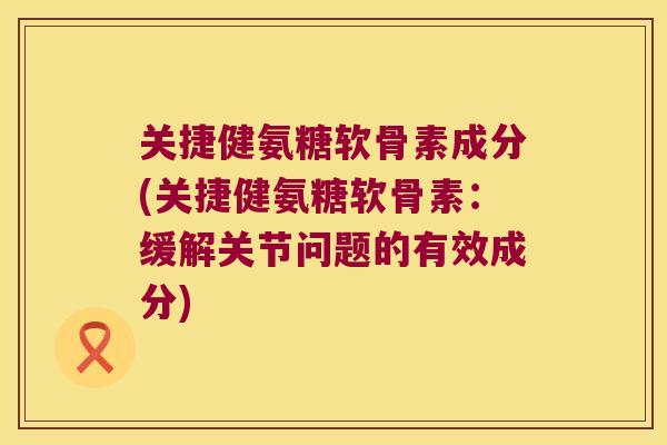 关捷健氨糖软骨素成分(关捷健氨糖软骨素：缓解关节问题的有效成分)