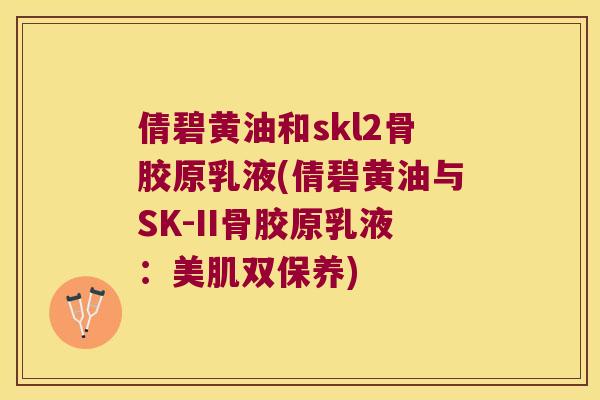 倩碧黄油和skl2骨胶原乳液(倩碧黄油与SK-II骨胶原乳液:美肌双保养) 倩碧黄油和skl2骨胶原乳液(倩碧黄油与SK-II骨胶原乳液:美肌双保养)