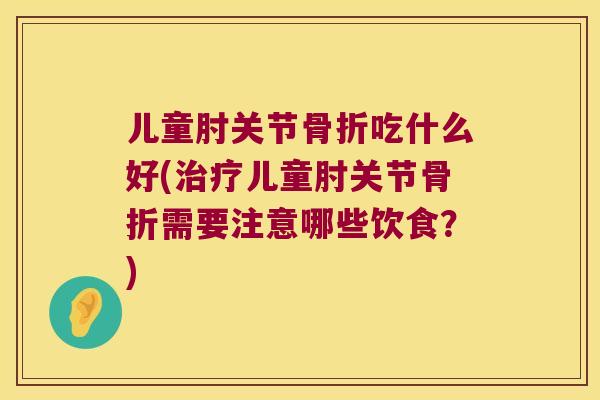 儿童肘关节吃什么好(儿童肘关节需要注意哪些饮食？)