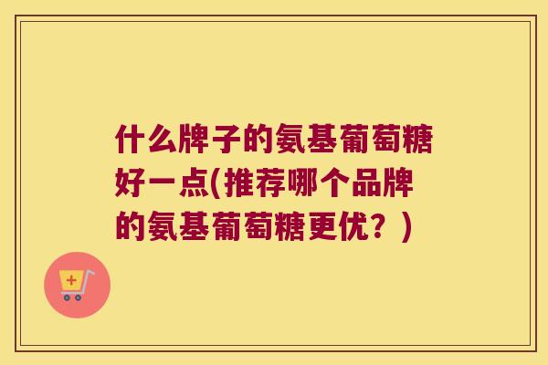 什么牌子的氨基葡萄糖好一点(推荐哪个品牌的氨基葡萄糖更优?) 什么牌子的氨基葡萄糖好一点(推荐哪个品牌的氨基葡萄糖更优?)