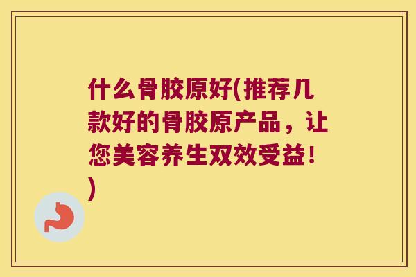 什么骨胶原好(推荐几款好的骨胶原产品，让您美容养生双效受益！)