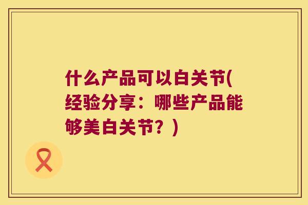 什么产品可以白关节(经验分享：哪些产品能够美白关节？)