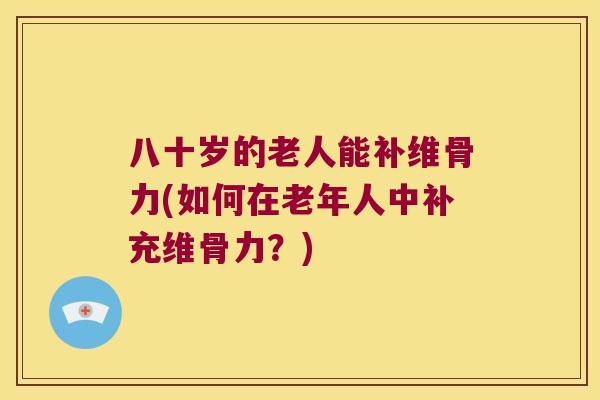 八十岁的老人能补维骨力(如何在老年人中补充维骨力？)
