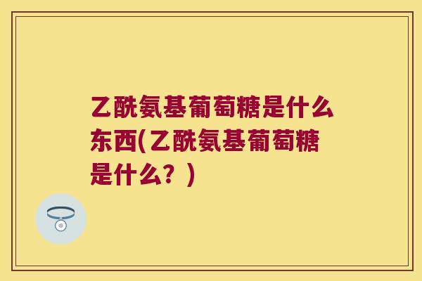 乙酰氨基葡萄糖是什么东西(乙酰氨基葡萄糖是什么?) 乙酰氨基葡萄糖是什么东西(乙酰氨基葡萄糖是什么?)
