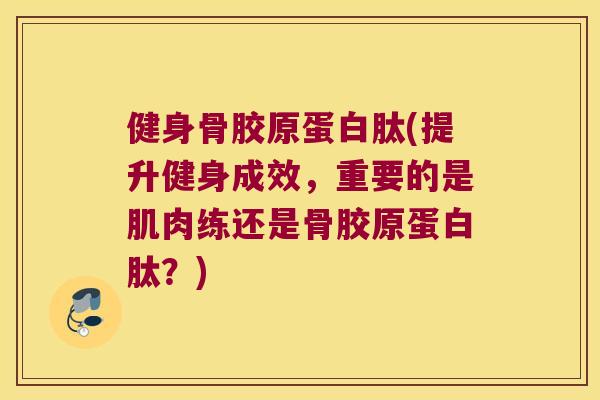 健身骨胶原蛋白肽(提升健身成效，重要的是肌肉练还是骨胶原蛋白肽？)