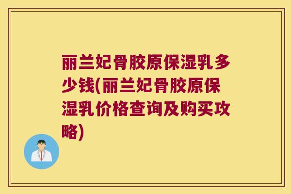 丽兰妃骨胶原保湿乳多少钱(丽兰妃骨胶原保湿乳价格查询及购买攻略) 丽兰妃骨胶原保湿乳多少钱(丽兰妃骨胶原保湿乳价格查询及购买攻略)