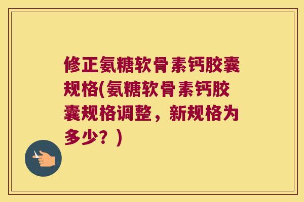 修正氨糖软骨素钙胶囊规格(氨糖软骨素钙胶囊规格调整，新规格为多少？)