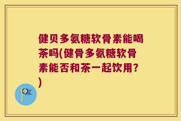 健贝多氨糖软骨素能喝茶吗(健骨多氨糖软骨素能否和茶一起饮用?) 健贝多氨糖软骨素能喝茶吗(健骨多氨糖软骨素能否和茶一起饮用?)