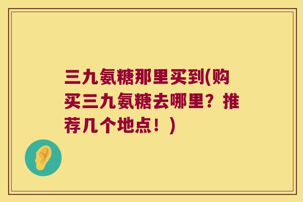 三九氨糖那里买到(购买三九氨糖去哪里？推荐几个地点！)
