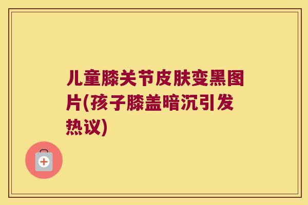 儿童膝关节变黑图片(孩子膝盖暗沉引发热议) 儿童膝关节变黑图片(孩子膝盖暗沉引发热议)