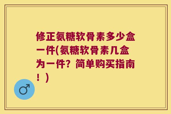 修正氨糖软骨素多少盒一件(氨糖软骨素几盒为一件?简单购买指南!) 修正氨糖软骨素多少盒一件(氨糖软骨素几盒为一件?简单购买指南!)