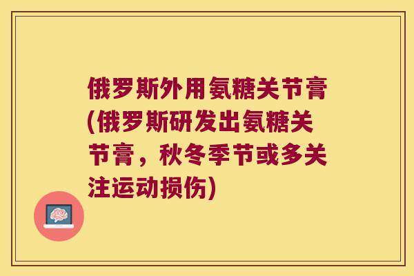 俄罗斯外用氨糖关节膏(俄罗斯研发出氨糖关节膏,秋冬季节或多关注运动损伤) 俄罗斯外用氨糖关节膏(俄罗斯研发出氨糖关节膏,秋冬季节或多关注运动损伤)