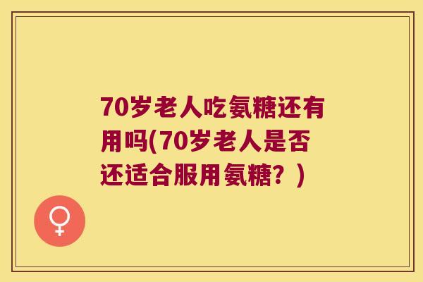 70岁老人吃氨糖还有用吗(70岁老人是否还适合服用氨糖?) 70岁老人吃氨糖还有用吗(70岁老人是否还适合服用氨糖?)