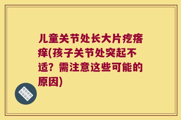 儿童关节处长大片疙瘩痒(孩子关节处突起不适?需注意这些可能的原因) 儿童关节处长大片疙瘩痒(孩子关节处突起不适?需注意这些可能的原因)