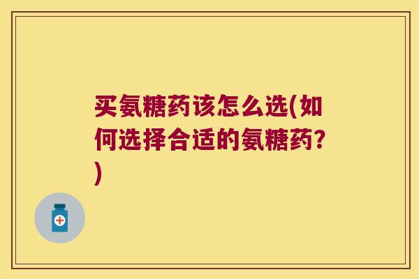 买氨糖药该怎么选(如何选择合适的氨糖药?) 买氨糖药该怎么选(如何选择合适的氨糖药?)