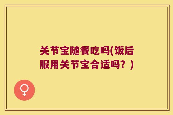 关节宝随餐吃吗(饭后服用关节宝合适吗？)