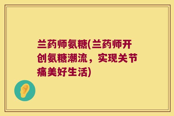 兰药师氨糖(兰药师开创氨糖潮流，实现关节痛美好生活)