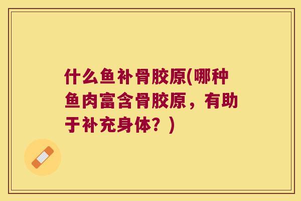 什么鱼补骨胶原(哪种鱼肉富含骨胶原，有助于补充身体？)