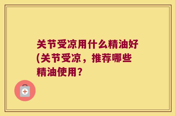 关节受凉用什么精油好(关节受凉，推荐哪些精油使用？