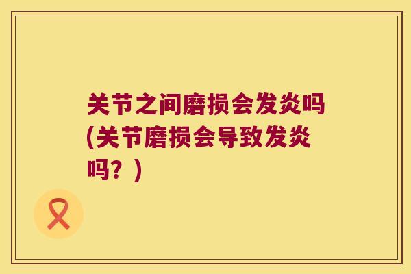 关节之间磨损会发炎吗(关节磨损会导致发炎吗？)