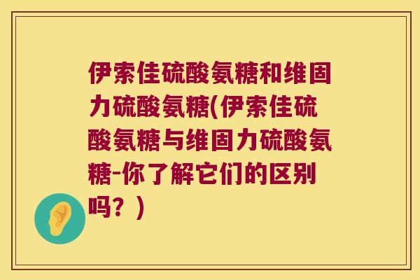 伊索佳硫酸氨糖和维固力硫酸氨糖(伊索佳硫酸氨糖与维固力硫酸氨糖-你了解它们的区别吗?) 伊索佳硫酸氨糖和维固力硫酸氨糖(伊索佳硫酸氨糖与维固力硫酸氨糖-你了解它们的区别吗?)