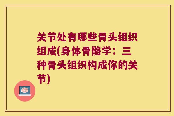 关节处有哪些骨头组织组成(身体骨骼学:三种骨头组织构成你的关节) 关节处有哪些骨头组织组成(身体骨骼学:三种骨头组织构成你的关节)