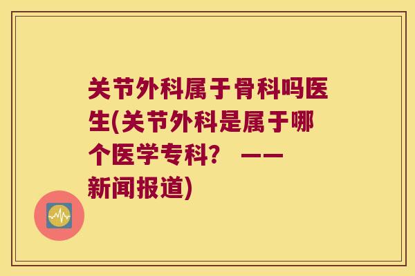 关节外科属于骨科吗医生(关节外科是属于哪个医学专科? —— 新闻报道) 关节外科属于骨科吗医生(关节外科是属于哪个医学专科? —— 新闻报道)