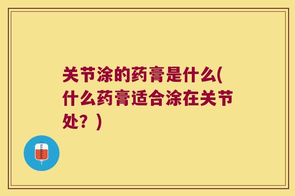 关节涂的药膏是什么(什么药膏适合涂在关节处?) 关节涂的药膏是什么(什么药膏适合涂在关节处?)