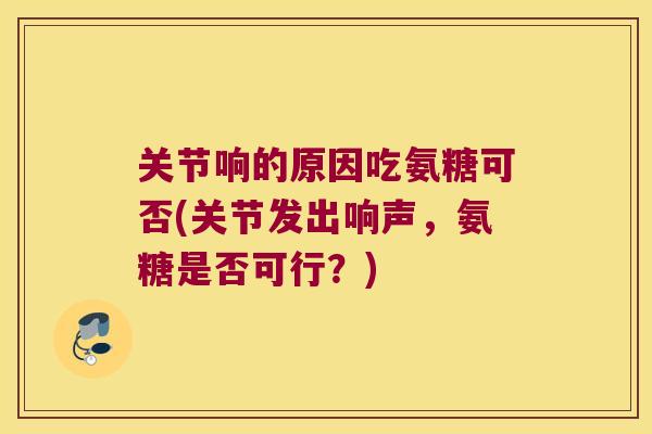 关节响的原因吃氨糖可否(关节发出响声，氨糖是否可行？)