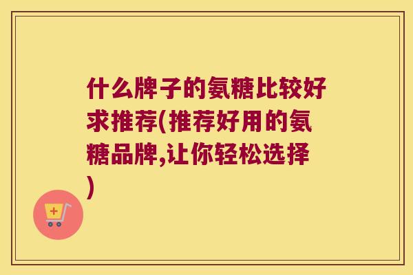 什么牌子的氨糖比较好求推荐(推荐好用的氨糖品牌,让你轻松选择) 什么牌子的氨糖比较好求推荐(推荐好用的氨糖品牌,让你轻松选择)