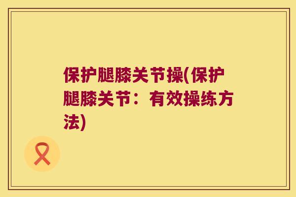 保护腿膝关节操(保护腿膝关节:有效操练方法) 保护腿膝关节操(保护腿膝关节:有效操练方法)