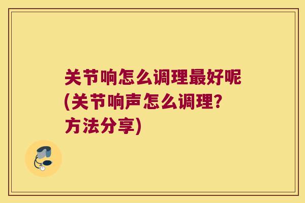 关节响怎么调理好呢(关节响声怎么调理？方法分享)