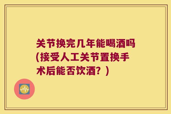 关节换完几年能喝酒吗(接受人工关节置换手术后能否饮酒？)