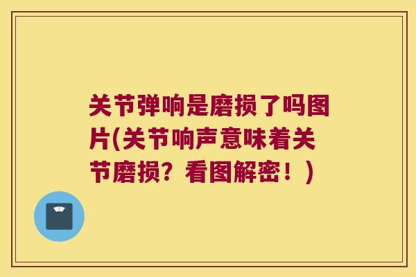 关节弹响是磨损了吗图片(关节响声意味着关节磨损？看图解密！)