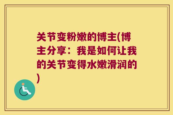 关节变粉嫩的博主(博主分享：我是如何让我的关节变得水嫩滑润的)