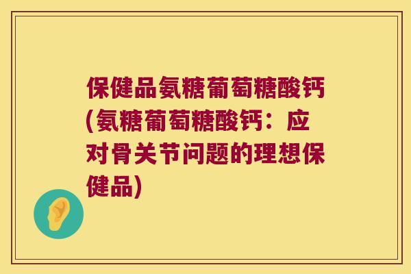 保健品氨糖葡萄糖酸钙(氨糖葡萄糖酸钙：应对骨关节问题的理想保健品)