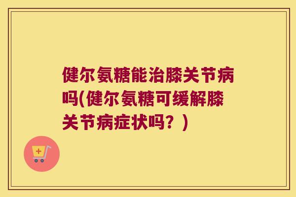 健尔氨糖能膝关节吗(健尔氨糖可缓解膝关节症状吗?) 健尔氨糖能膝关节吗(健尔氨糖可缓解膝关节症状吗?)
