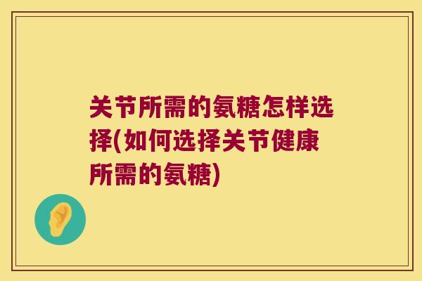 关节所需的氨糖怎样选择(如何选择关节健康所需的氨糖) 关节所需的氨糖怎样选择(如何选择关节健康所需的氨糖)