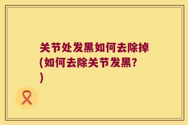 关节处发黑如何去除掉(如何去除关节发黑？)