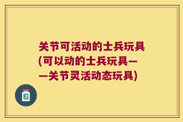 关节可活动的士兵玩具(可以动的士兵玩具——关节灵活动态玩具)
