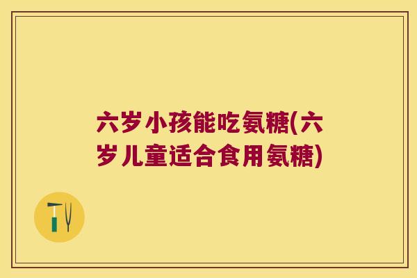 六岁小孩能吃氨糖(六岁儿童适合食用氨糖) 六岁小孩能吃氨糖(六岁儿童适合食用氨糖)