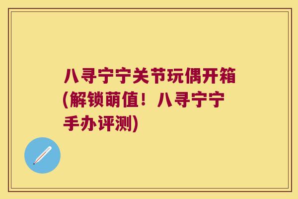 八寻宁宁关节玩偶开箱(解锁萌值！八寻宁宁手办评测)