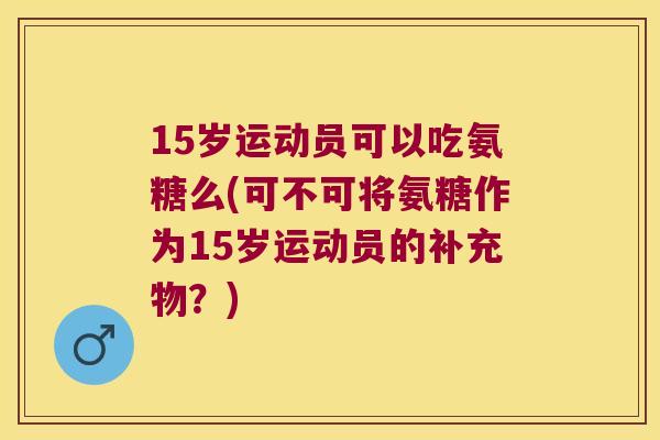 15岁运动员可以吃氨糖么(可不可将氨糖作为15岁运动员的补充物?) 15岁运动员可以吃氨糖么(可不可将氨糖作为15岁运动员的补充物?)