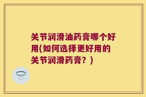 关节润滑油药膏哪个好用(如何选择更好用的关节润滑药膏?) 关节润滑油药膏哪个好用(如何选择更好用的关节润滑药膏?)