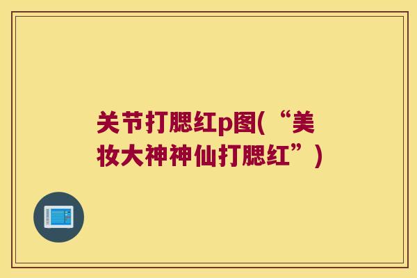 关节打腮红p图(“美妆大神神仙打腮红”) 关节打腮红p图(“美妆大神神仙打腮红”)