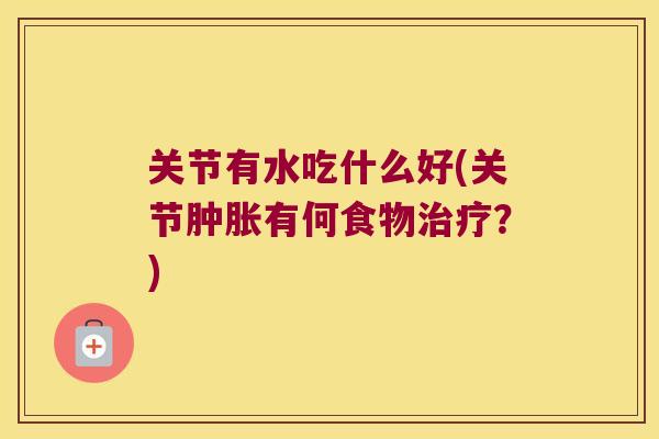 关节有水吃什么好(关节有何食物?) 关节有水吃什么好(关节有何食物?)