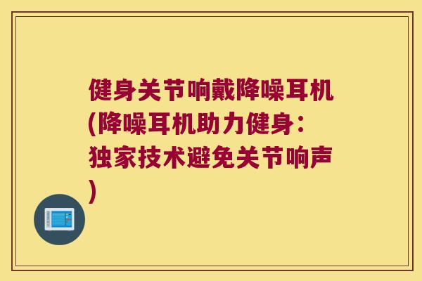 健身关节响戴降噪耳机(降噪耳机助力健身：独家技术避免关节响声)