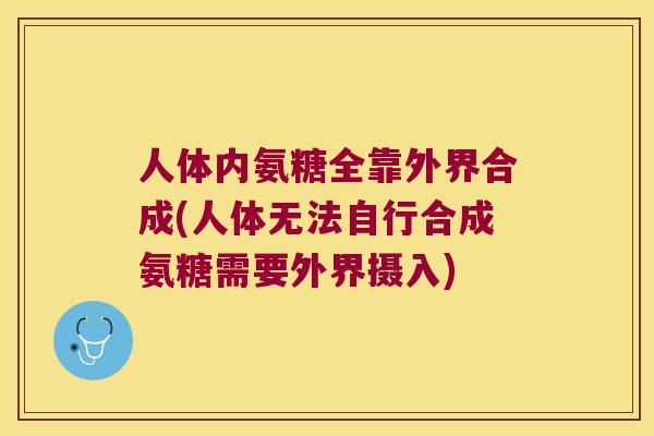 人体内氨糖全靠外界合成(人体无法自行合成氨糖需要外界摄入)