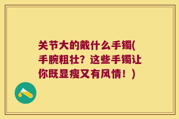 关节大的戴什么手镯(手腕粗壮？这些手镯让你既显瘦又有风情！)