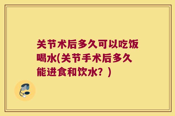 关节术后多久可以吃饭喝水(关节手术后多久能进食和饮水？)